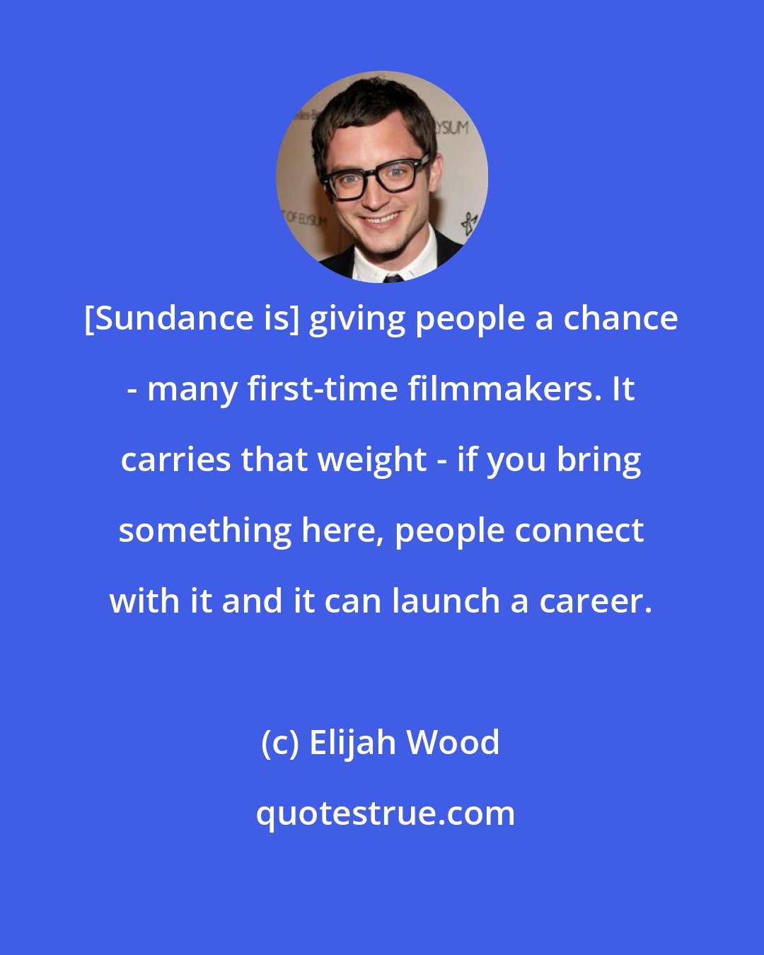 Elijah Wood: [Sundance is] giving people a chance - many first-time filmmakers. It carries that weight - if you bring something here, people connect with it and it can launch a career.