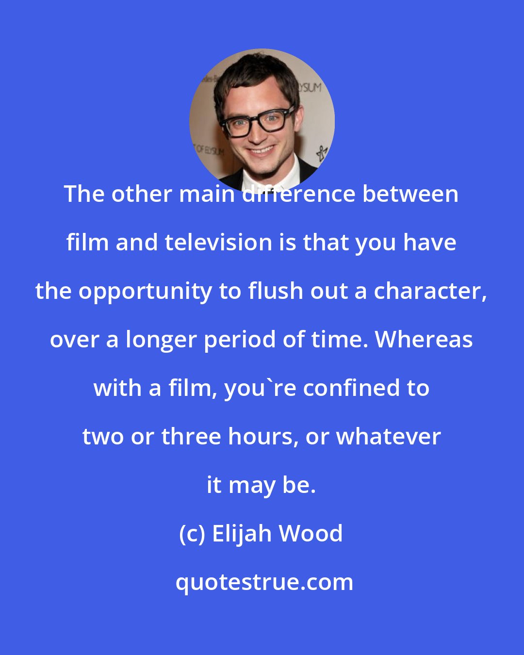 Elijah Wood: The other main difference between film and television is that you have the opportunity to flush out a character, over a longer period of time. Whereas with a film, you're confined to two or three hours, or whatever it may be.