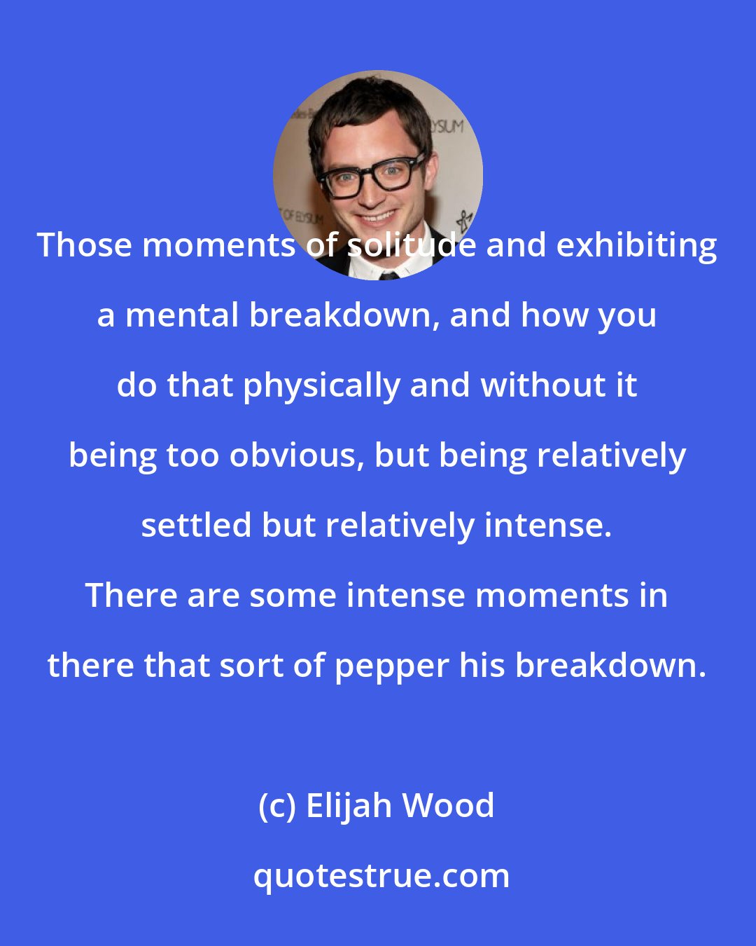 Elijah Wood: Those moments of solitude and exhibiting a mental breakdown, and how you do that physically and without it being too obvious, but being relatively settled but relatively intense. There are some intense moments in there that sort of pepper his breakdown.