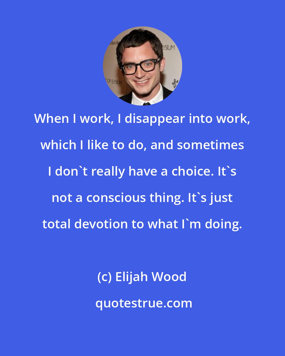 Elijah Wood: When I work, I disappear into work, which I like to do, and sometimes I don't really have a choice. It's not a conscious thing. It's just total devotion to what I'm doing.