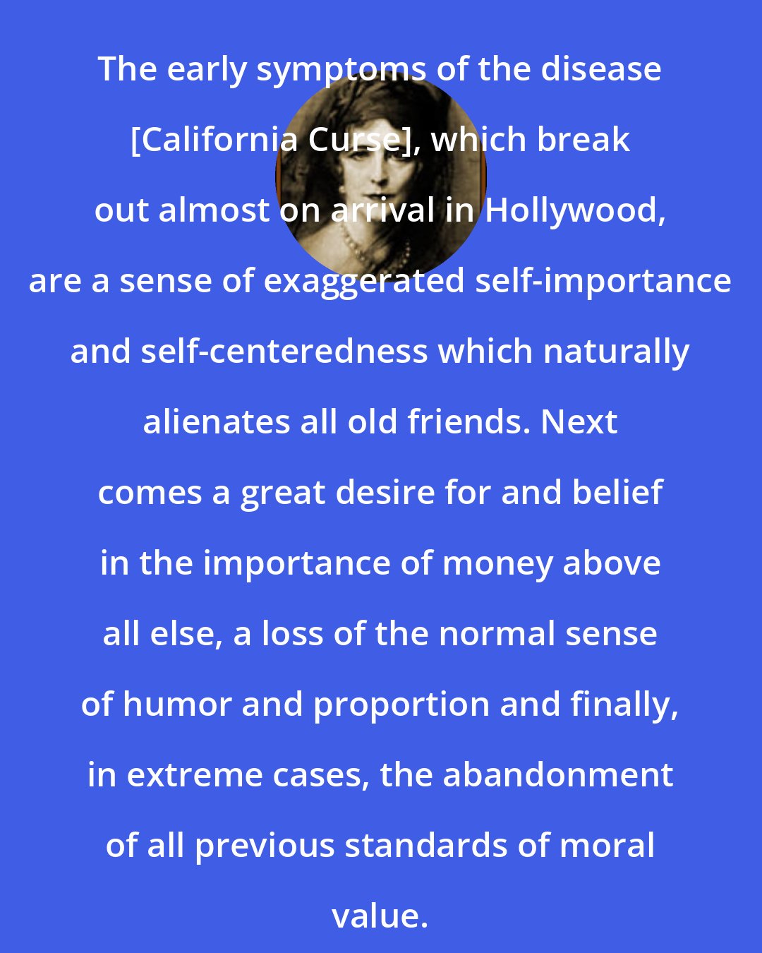Elinor Glyn: The early symptoms of the disease [California Curse], which break out almost on arrival in Hollywood, are a sense of exaggerated self-importance and self-centeredness which naturally alienates all old friends. Next comes a great desire for and belief in the importance of money above all else, a loss of the normal sense of humor and proportion and finally, in extreme cases, the abandonment of all previous standards of moral value.