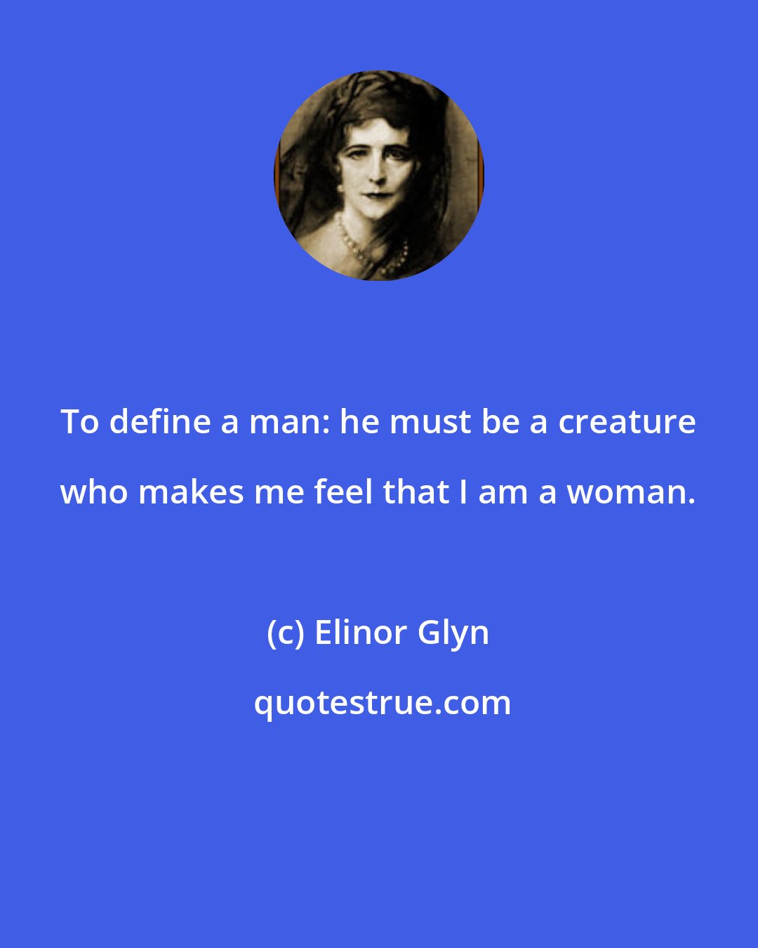 Elinor Glyn: To define a man: he must be a creature who makes me feel that I am a woman.