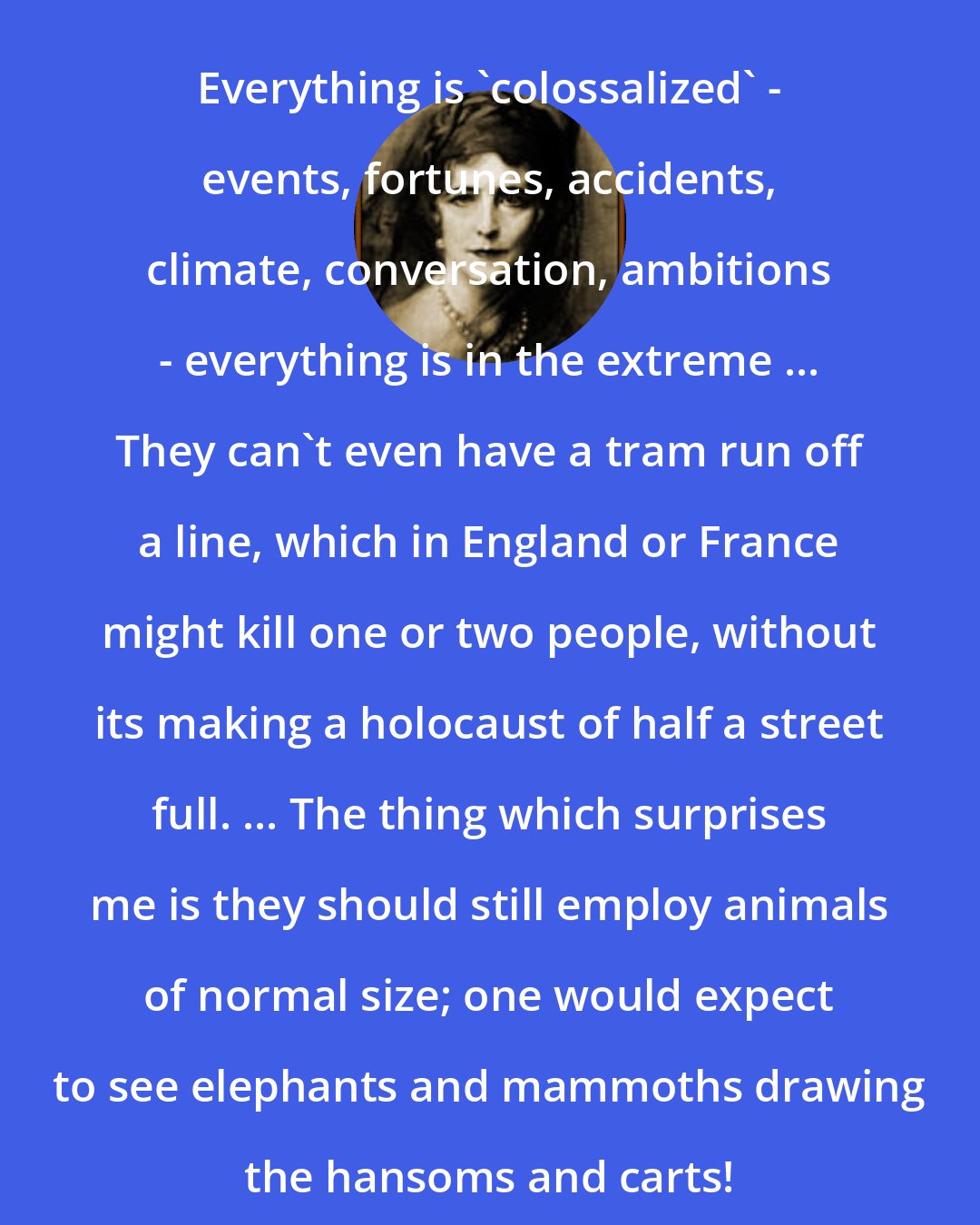 Elinor Glyn: Everything is 'colossalized' - events, fortunes, accidents, climate, conversation, ambitions - everything is in the extreme ... They can't even have a tram run off a line, which in England or France might kill one or two people, without its making a holocaust of half a street full. ... The thing which surprises me is they should still employ animals of normal size; one would expect to see elephants and mammoths drawing the hansoms and carts!