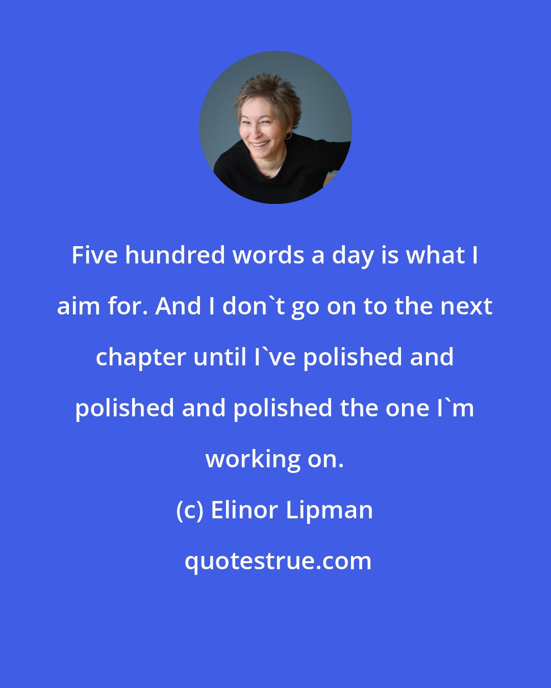 Elinor Lipman: Five hundred words a day is what I aim for. And I don't go on to the next chapter until I've polished and polished and polished the one I'm working on.