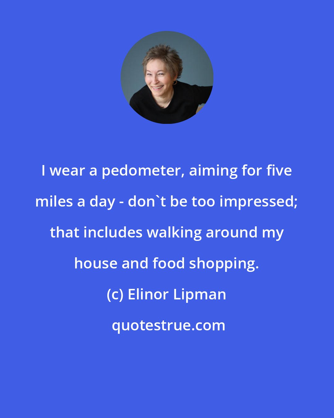 Elinor Lipman: I wear a pedometer, aiming for five miles a day - don't be too impressed; that includes walking around my house and food shopping.