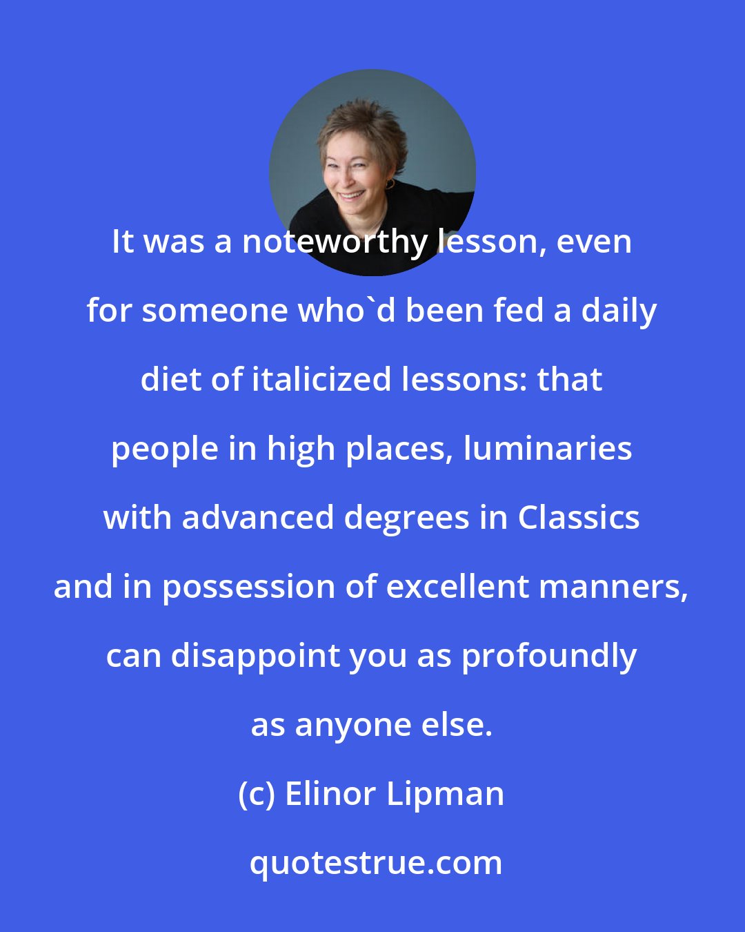 Elinor Lipman: It was a noteworthy lesson, even for someone who'd been fed a daily diet of italicized lessons: that people in high places, luminaries with advanced degrees in Classics and in possession of excellent manners, can disappoint you as profoundly as anyone else.
