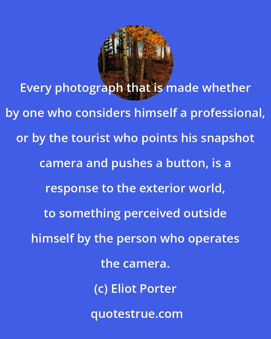 Eliot Porter: Every photograph that is made whether by one who considers himself a professional, or by the tourist who points his snapshot camera and pushes a button, is a response to the exterior world, to something perceived outside himself by the person who operates the camera.