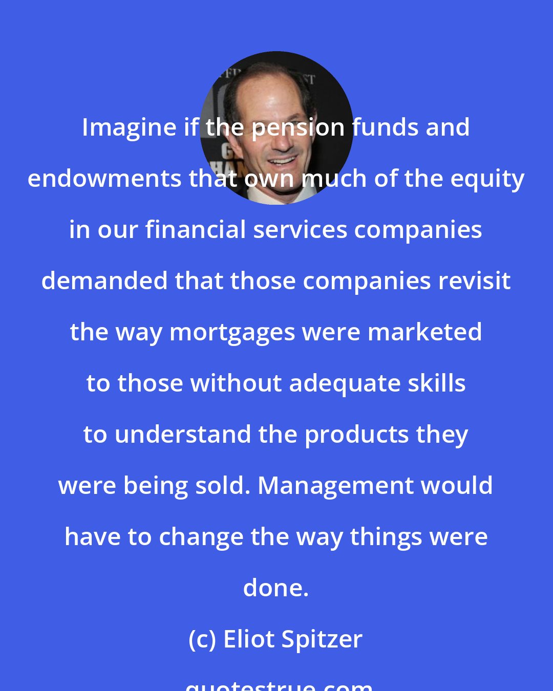 Eliot Spitzer: Imagine if the pension funds and endowments that own much of the equity in our financial services companies demanded that those companies revisit the way mortgages were marketed to those without adequate skills to understand the products they were being sold. Management would have to change the way things were done.