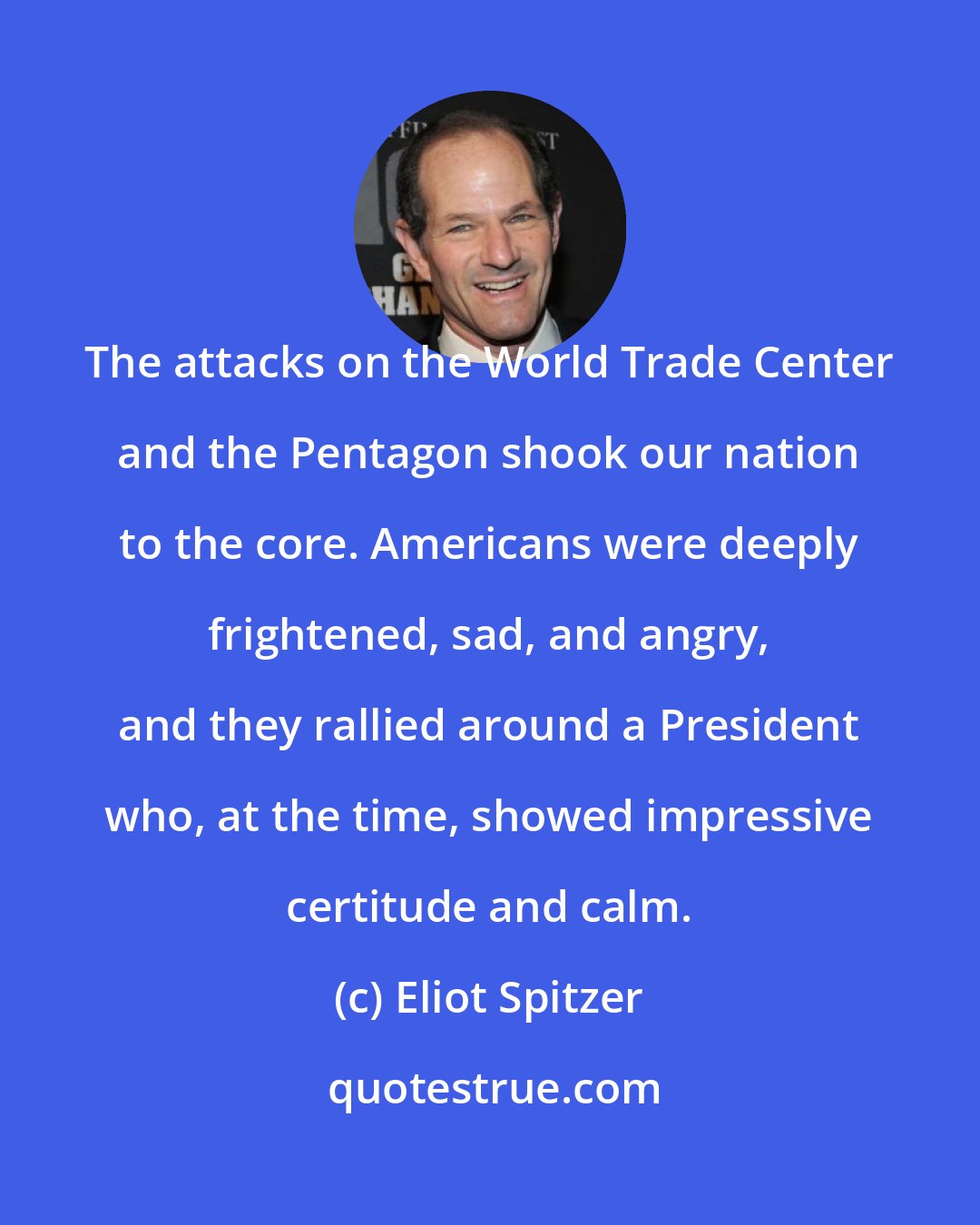 Eliot Spitzer: The attacks on the World Trade Center and the Pentagon shook our nation to the core. Americans were deeply frightened, sad, and angry, and they rallied around a President who, at the time, showed impressive certitude and calm.