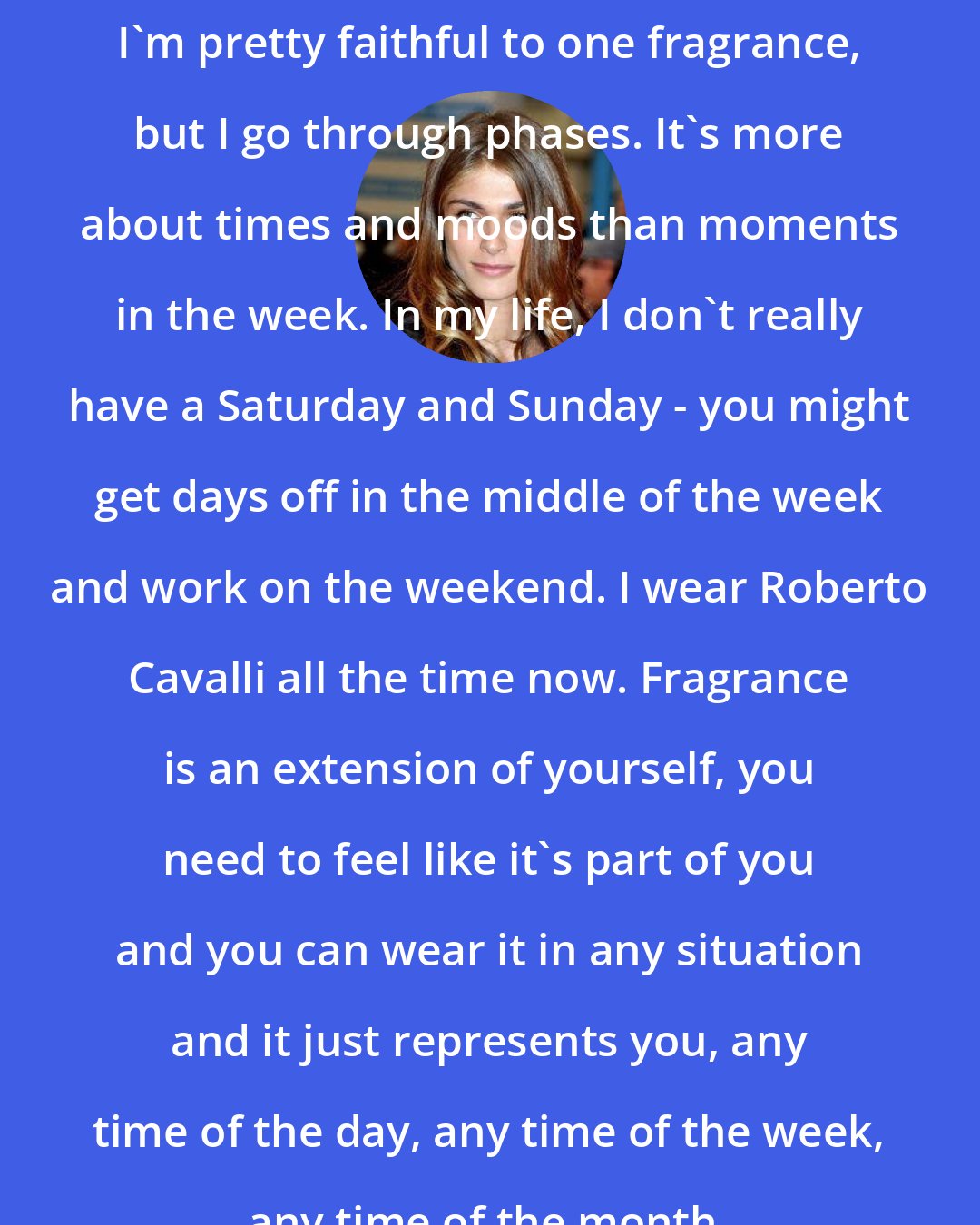 Elisa Sednaoui: I'm pretty faithful to one fragrance, but I go through phases. It's more about times and moods than moments in the week. In my life, I don't really have a Saturday and Sunday - you might get days off in the middle of the week and work on the weekend. I wear Roberto Cavalli all the time now. Fragrance is an extension of yourself, you need to feel like it's part of you and you can wear it in any situation and it just represents you, any time of the day, any time of the week, any time of the month.