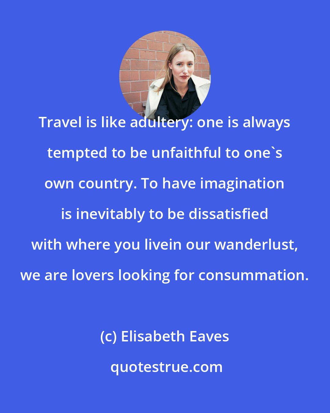 Elisabeth Eaves: Travel is like adultery: one is always tempted to be unfaithful to one's own country. To have imagination is inevitably to be dissatisfied with where you livein our wanderlust, we are lovers looking for consummation.