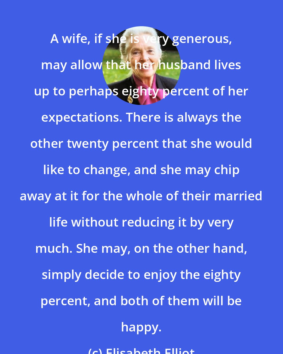 Elisabeth Elliot: A wife, if she is very generous, may allow that her husband lives up to perhaps eighty percent of her expectations. There is always the other twenty percent that she would like to change, and she may chip away at it for the whole of their married life without reducing it by very much. She may, on the other hand, simply decide to enjoy the eighty percent, and both of them will be happy.