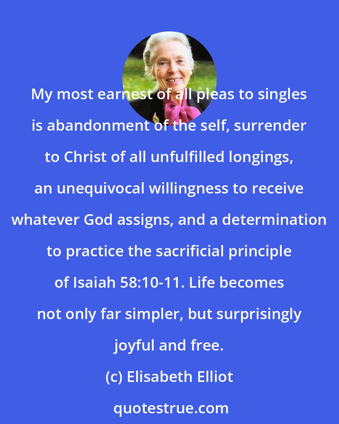 Elisabeth Elliot: My most earnest of all pleas to singles is abandonment of the self, surrender to Christ of all unfulfilled longings, an unequivocal willingness to receive whatever God assigns, and a determination to practice the sacrificial principle of Isaiah 58:10-11. Life becomes not only far simpler, but surprisingly joyful and free.