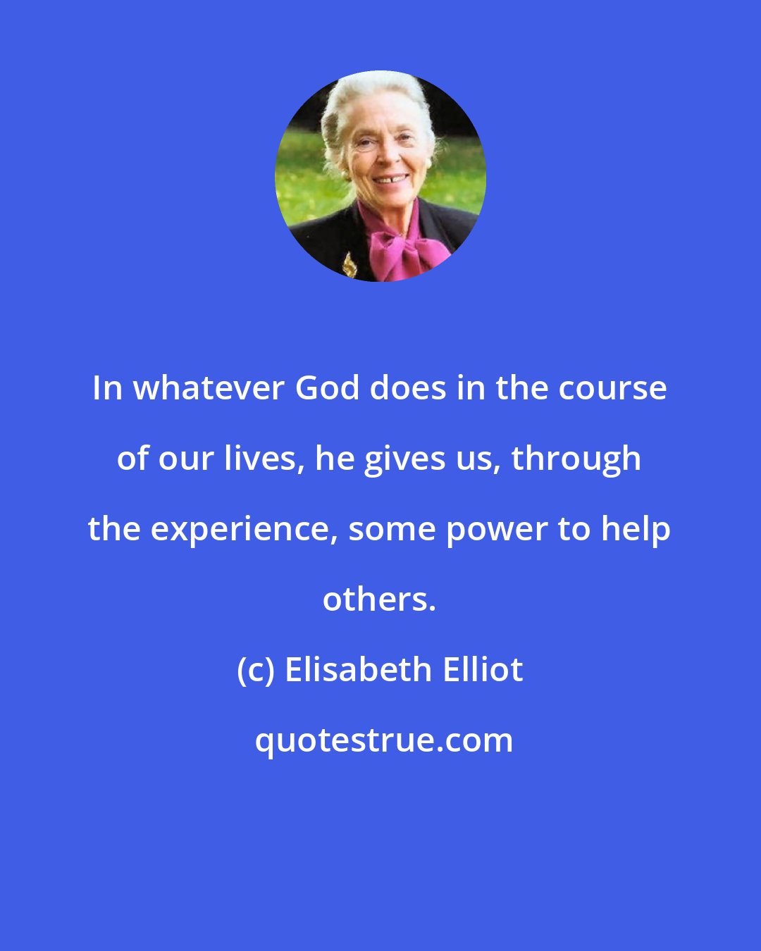 Elisabeth Elliot: In whatever God does in the course of our lives, he gives us, through the experience, some power to help others.