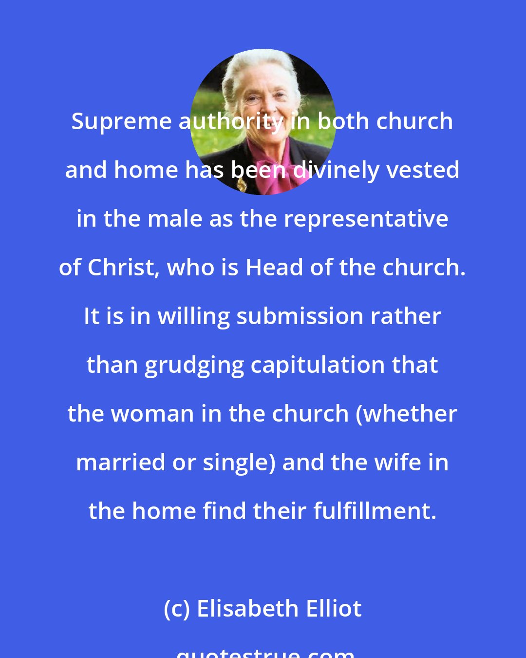Elisabeth Elliot: Supreme authority in both church and home has been divinely vested in the male as the representative of Christ, who is Head of the church. It is in willing submission rather than grudging capitulation that the woman in the church (whether married or single) and the wife in the home find their fulfillment.