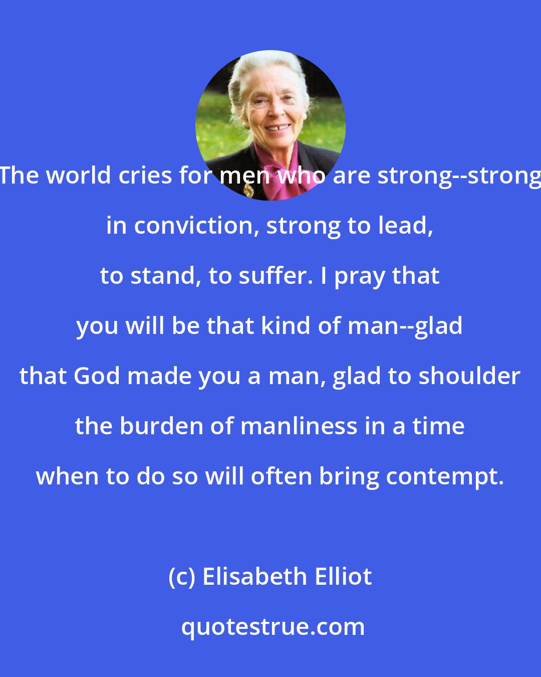 Elisabeth Elliot: The world cries for men who are strong--strong in conviction, strong to lead, to stand, to suffer. I pray that you will be that kind of man--glad that God made you a man, glad to shoulder the burden of manliness in a time when to do so will often bring contempt.