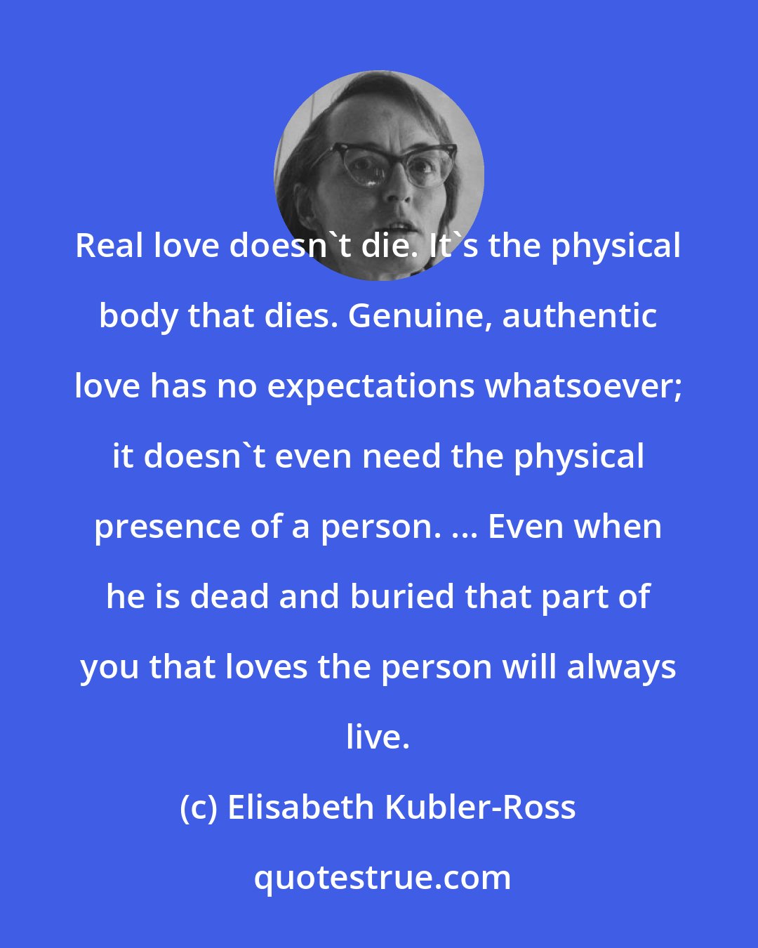 Elisabeth Kubler-Ross: Real love doesn't die. It's the physical body that dies. Genuine, authentic love has no expectations whatsoever; it doesn't even need the physical presence of a person. ... Even when he is dead and buried that part of you that loves the person will always live.