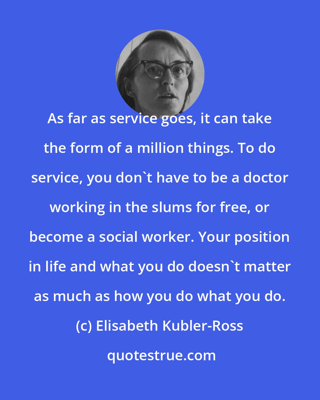 Elisabeth Kubler-Ross: As far as service goes, it can take the form of a million things. To do service, you don't have to be a doctor working in the slums for free, or become a social worker. Your position in life and what you do doesn't matter as much as how you do what you do.