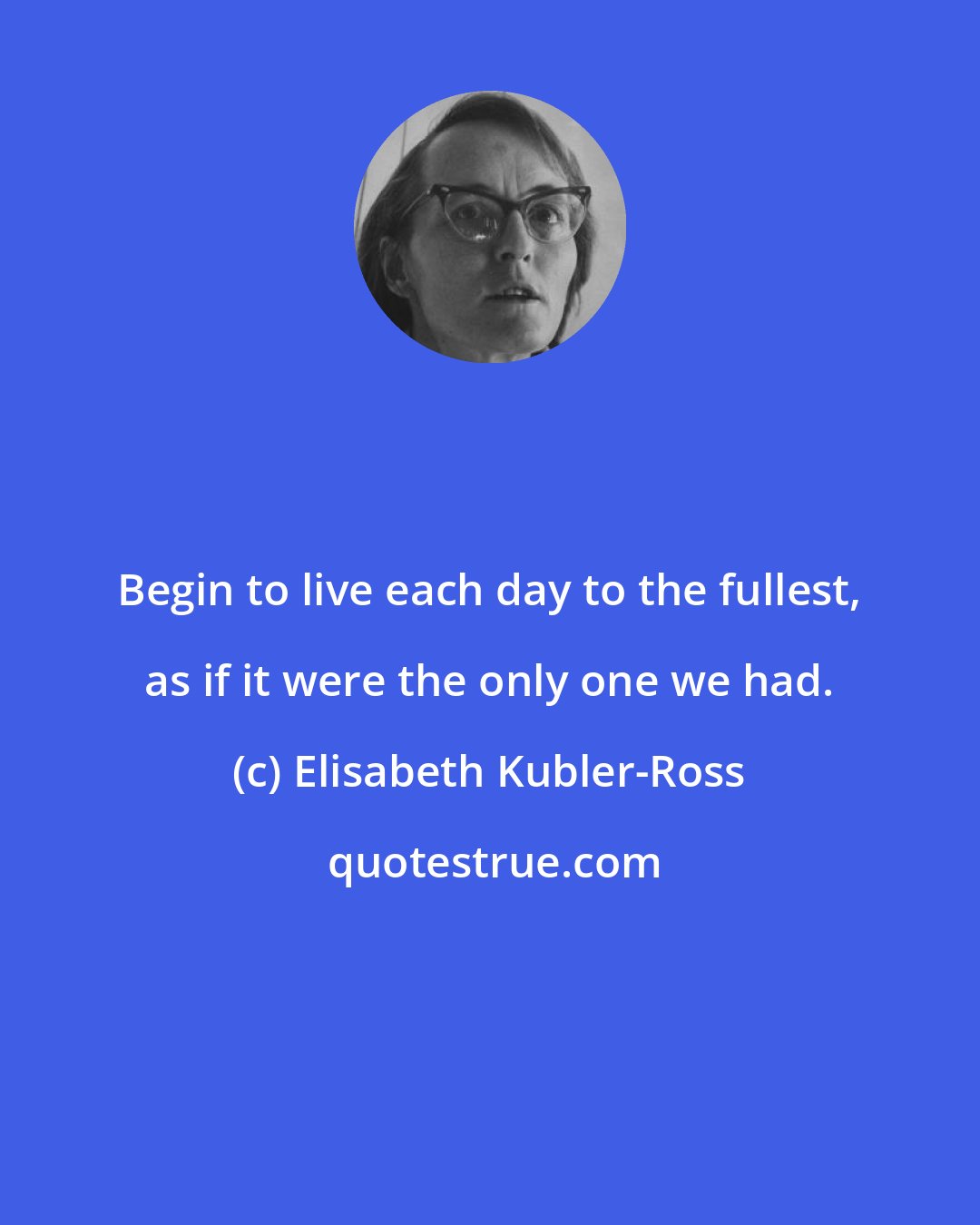 Elisabeth Kubler-Ross: Begin to live each day to the fullest, as if it were the only one we had.