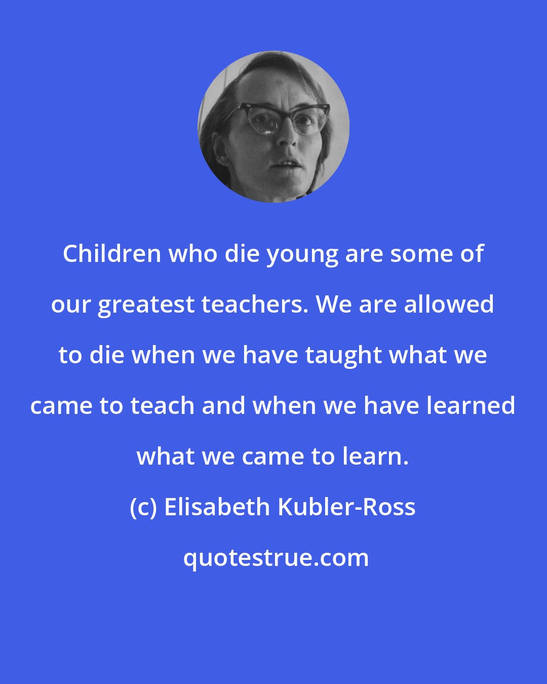 Elisabeth Kubler-Ross: Children who die young are some of our greatest teachers. We are allowed to die when we have taught what we came to teach and when we have learned what we came to learn.