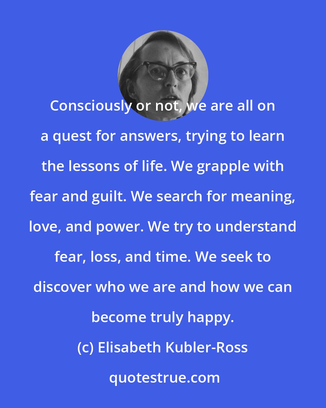 Elisabeth Kubler-Ross: Consciously or not, we are all on a quest for answers, trying to learn the lessons of life. We grapple with fear and guilt. We search for meaning, love, and power. We try to understand fear, loss, and time. We seek to discover who we are and how we can become truly happy.