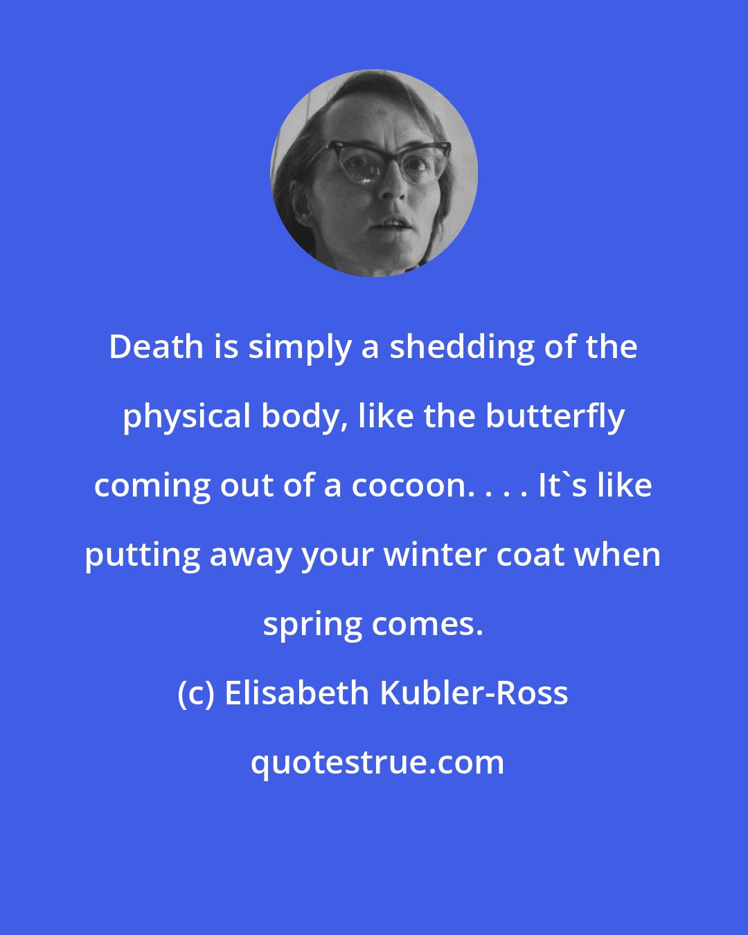 Elisabeth Kubler-Ross: Death is simply a shedding of the physical body, like the butterfly coming out of a cocoon. . . . It's like putting away your winter coat when spring comes.