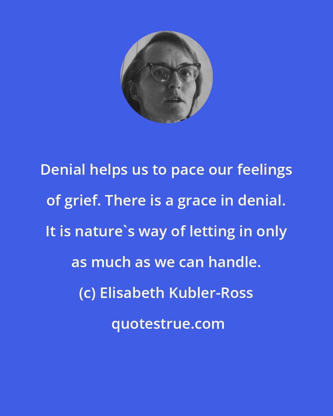 Elisabeth Kubler-Ross: Denial helps us to pace our feelings of grief. There is a grace in denial. It is nature's way of letting in only as much as we can handle.