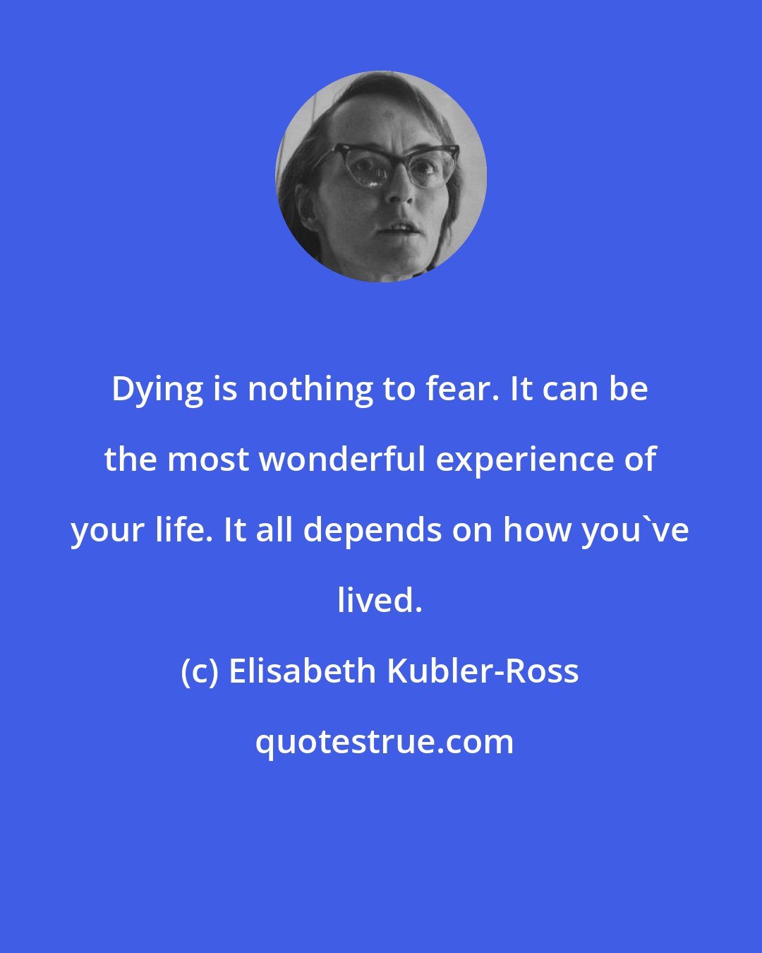 Elisabeth Kubler-Ross: Dying is nothing to fear. It can be the most wonderful experience of your life. It all depends on how you've lived.