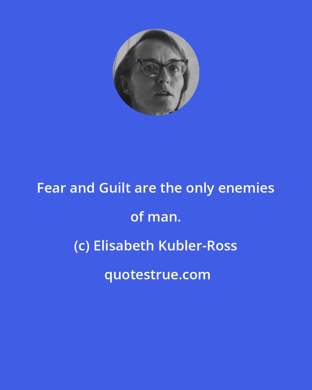 Elisabeth Kubler-Ross: Fear and Guilt are the only enemies of man.