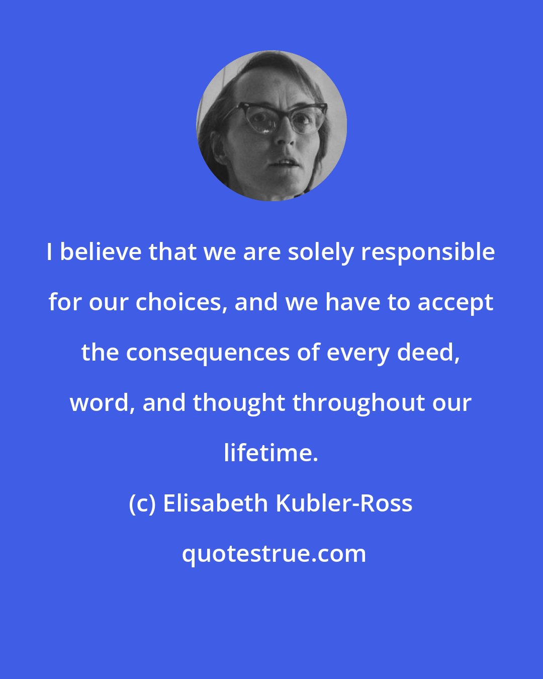 Elisabeth Kubler-Ross: I believe that we are solely responsible for our choices, and we have to accept the consequences of every deed, word, and thought throughout our lifetime.