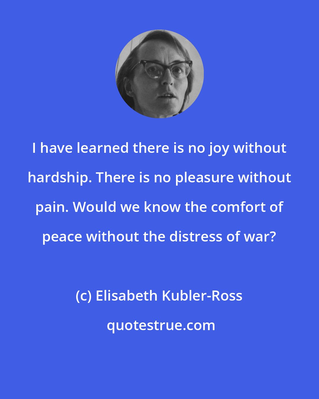 Elisabeth Kubler-Ross: I have learned there is no joy without hardship. There is no pleasure without pain. Would we know the comfort of peace without the distress of war?