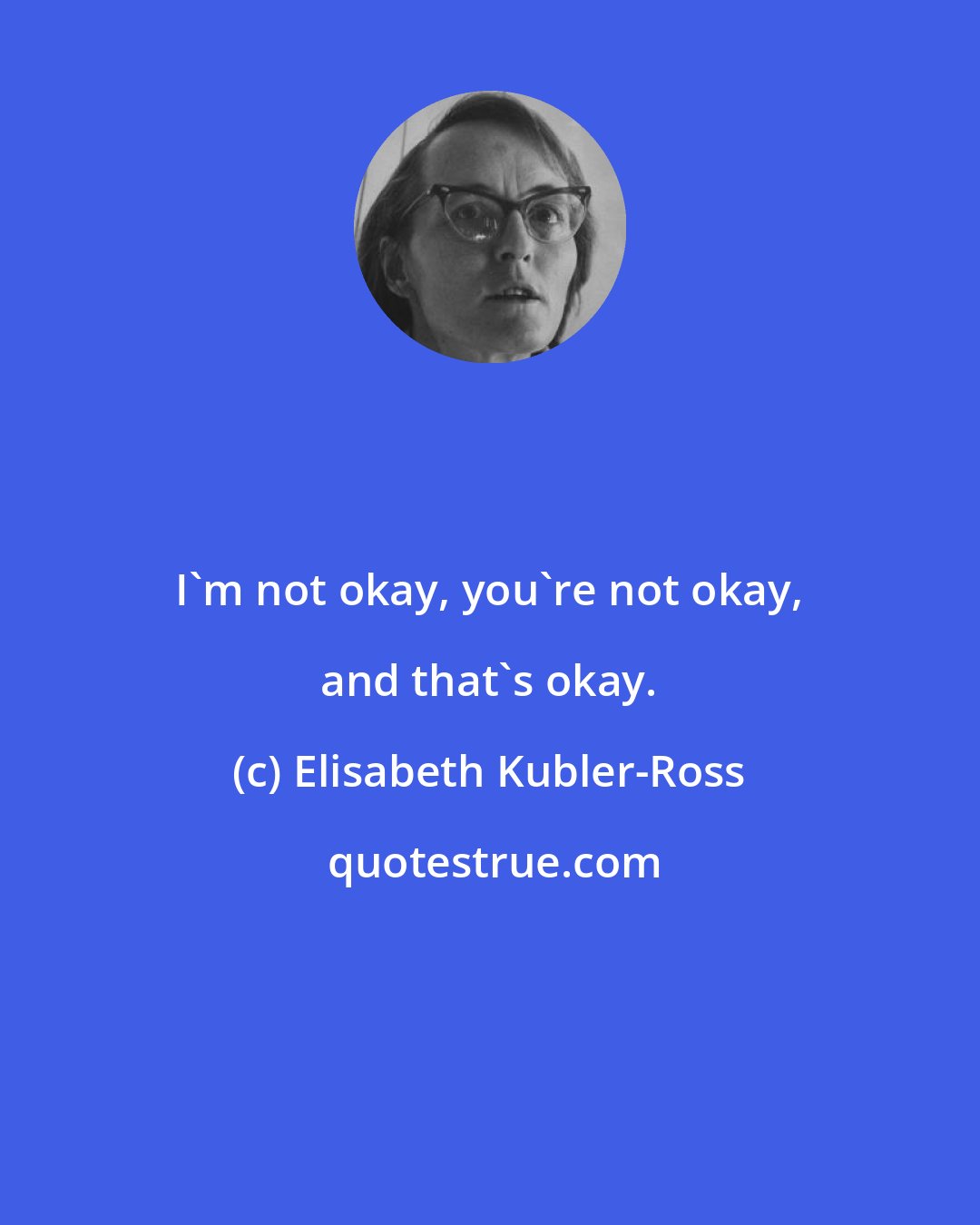 Elisabeth Kubler-Ross: I'm not okay, you're not okay, and that's okay.