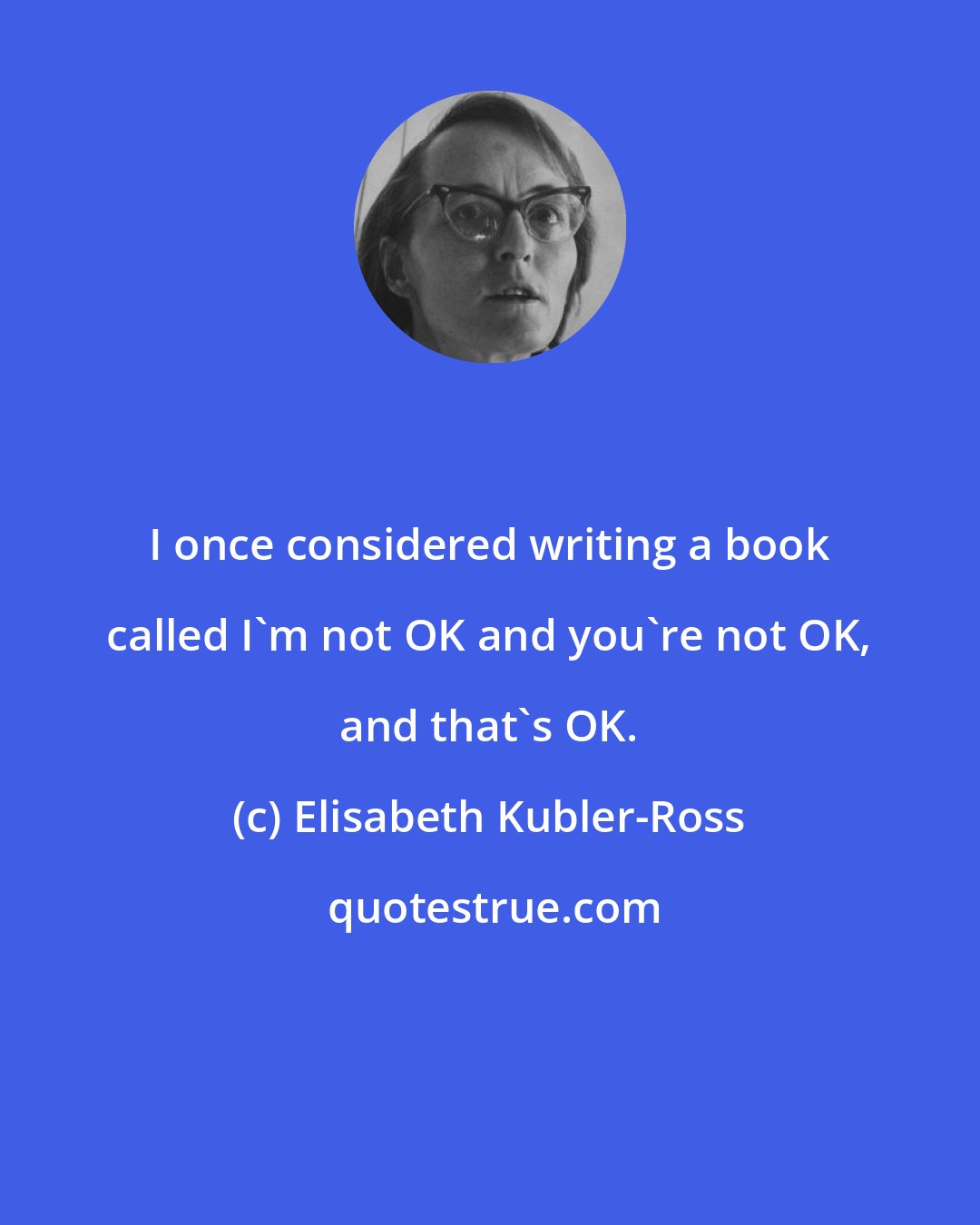 Elisabeth Kubler-Ross: I once considered writing a book called I'm not OK and you're not OK, and that's OK.