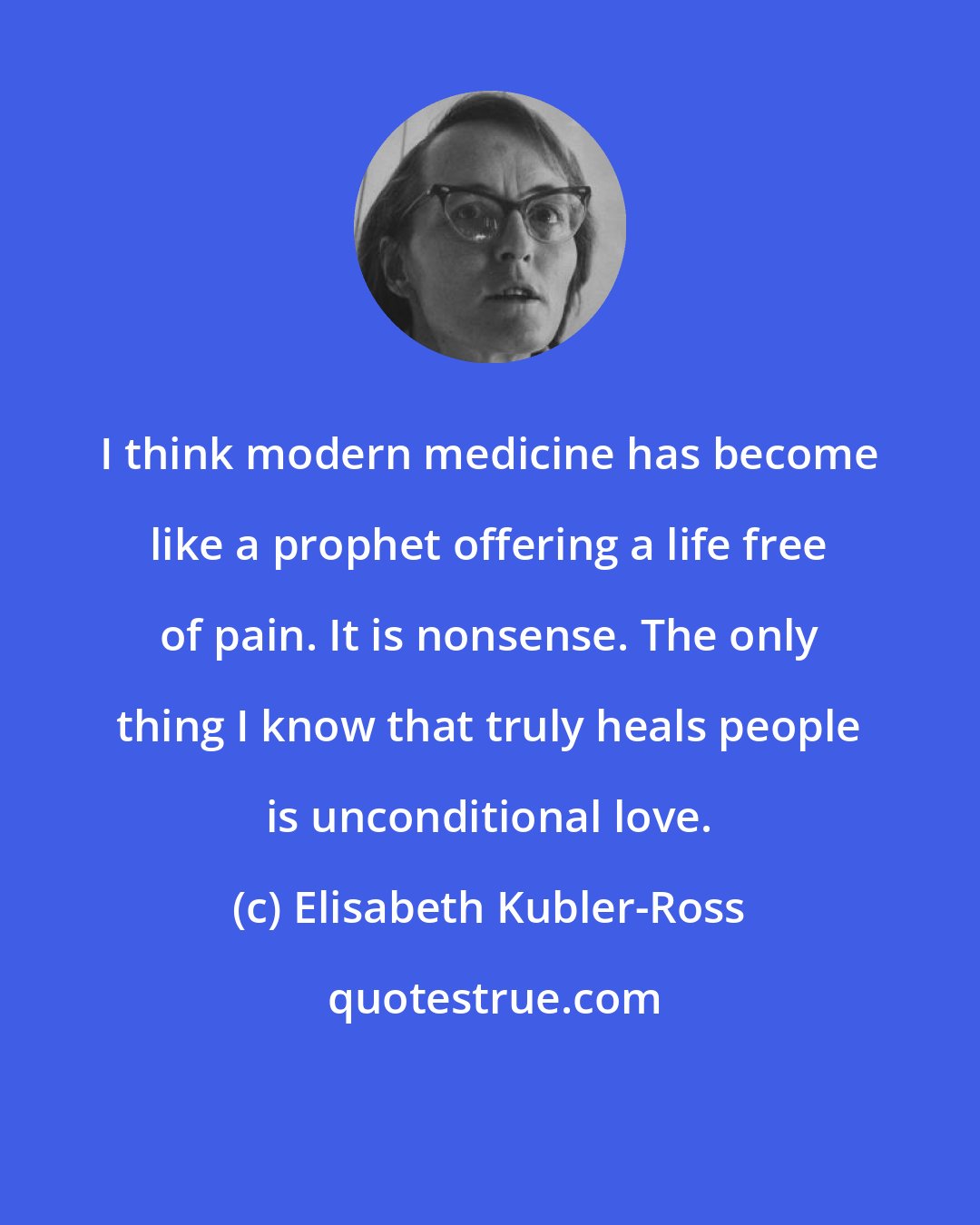 Elisabeth Kubler-Ross: I think modern medicine has become like a prophet offering a life free of pain. It is nonsense. The only thing I know that truly heals people is unconditional love.