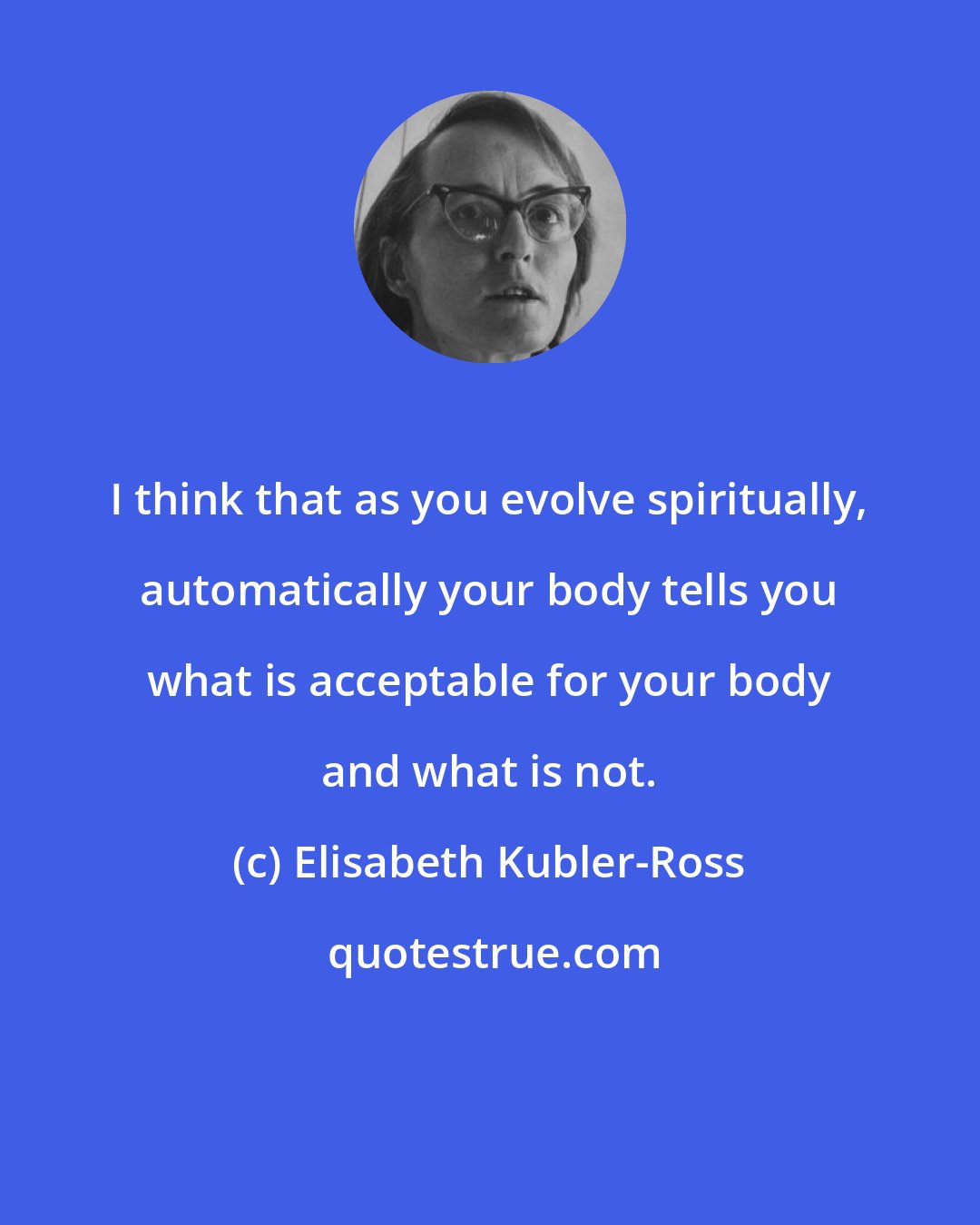 Elisabeth Kubler-Ross: I think that as you evolve spiritually, automatically your body tells you what is acceptable for your body and what is not.