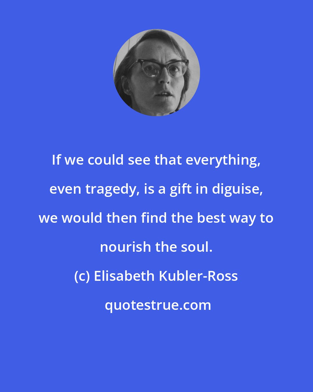 Elisabeth Kubler-Ross: If we could see that everything, even tragedy, is a gift in diguise, we would then find the best way to nourish the soul.