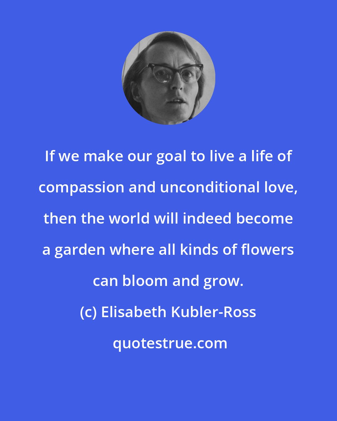 Elisabeth Kubler-Ross: If we make our goal to live a life of compassion and unconditional love, then the world will indeed become a garden where all kinds of flowers can bloom and grow.