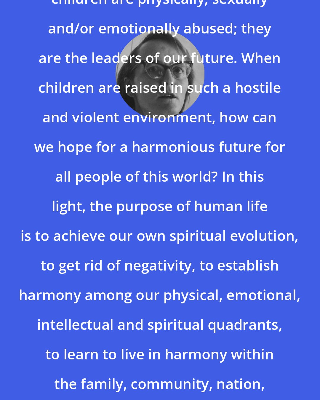 Elisabeth Kubler-Ross: In the so-called civilized world, children are physically, sexually and/or emotionally abused; they are the leaders of our future. When children are raised in such a hostile and violent environment, how can we hope for a harmonious future for all people of this world? In this light, the purpose of human life is to achieve our own spiritual evolution, to get rid of negativity, to establish harmony among our physical, emotional, intellectual and spiritual quadrants, to learn to live in harmony within the family, community, nation, ..treating all of mankind as brothers and sisters.