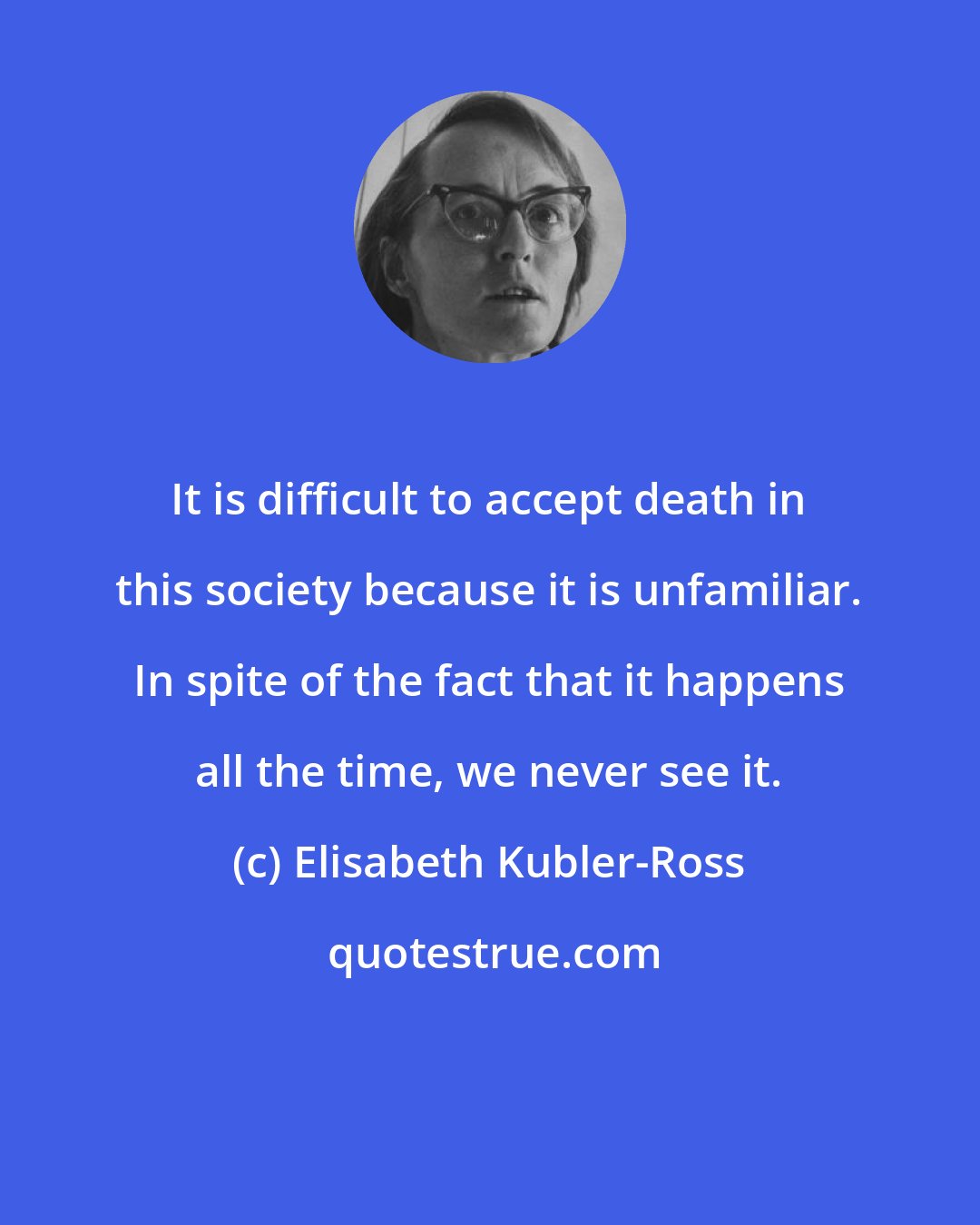 Elisabeth Kubler-Ross: It is difficult to accept death in this society because it is unfamiliar. In spite of the fact that it happens all the time, we never see it.