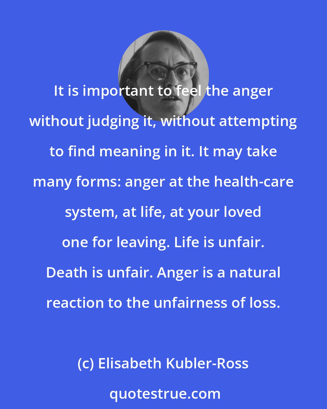 Elisabeth Kubler-Ross: It is important to feel the anger without judging it, without attempting to find meaning in it. It may take many forms: anger at the health-care system, at life, at your loved one for leaving. Life is unfair. Death is unfair. Anger is a natural reaction to the unfairness of loss.