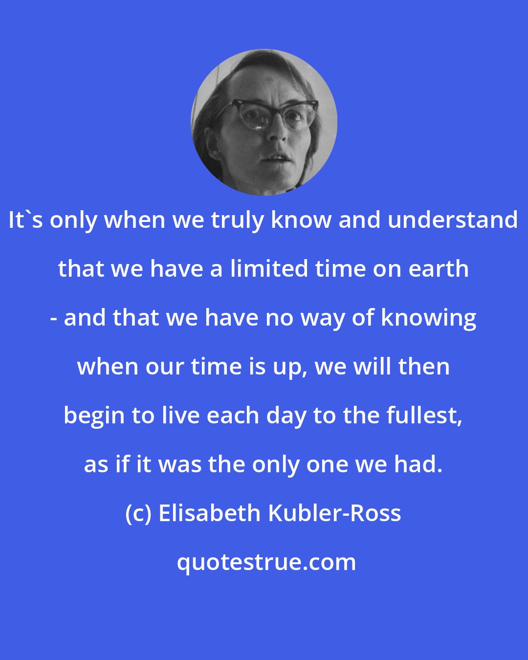 Elisabeth Kubler-Ross: It's only when we truly know and understand that we have a limited time on earth - and that we have no way of knowing when our time is up, we will then begin to live each day to the fullest, as if it was the only one we had.