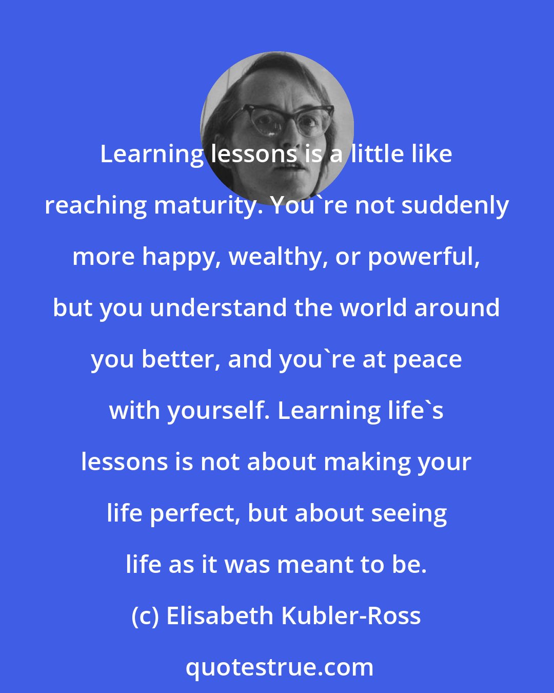 Elisabeth Kubler-Ross: Learning lessons is a little like reaching maturity. You're not suddenly more happy, wealthy, or powerful, but you understand the world around you better, and you're at peace with yourself. Learning life's lessons is not about making your life perfect, but about seeing life as it was meant to be.