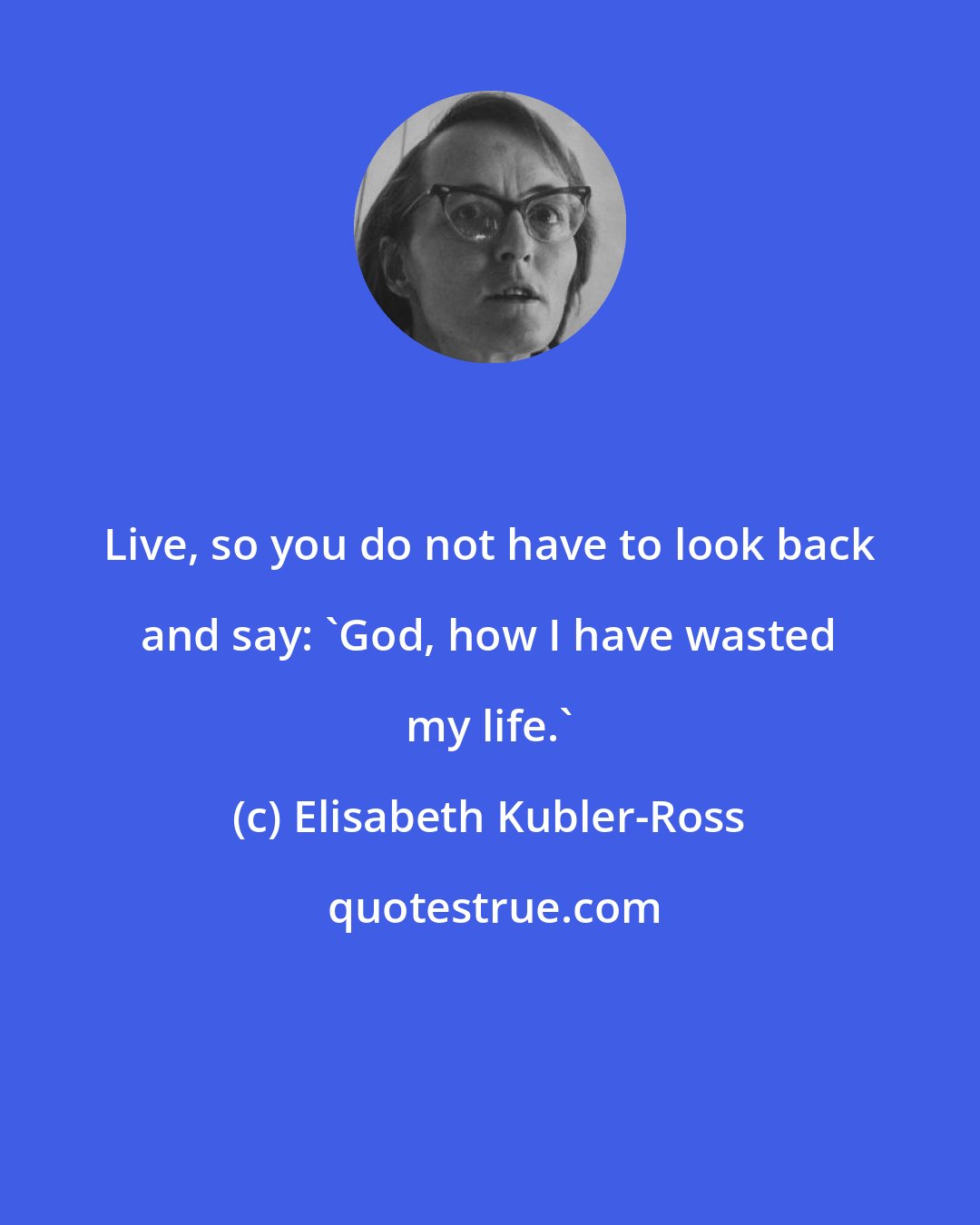 Elisabeth Kubler-Ross: Live, so you do not have to look back and say: 'God, how I have wasted my life.'