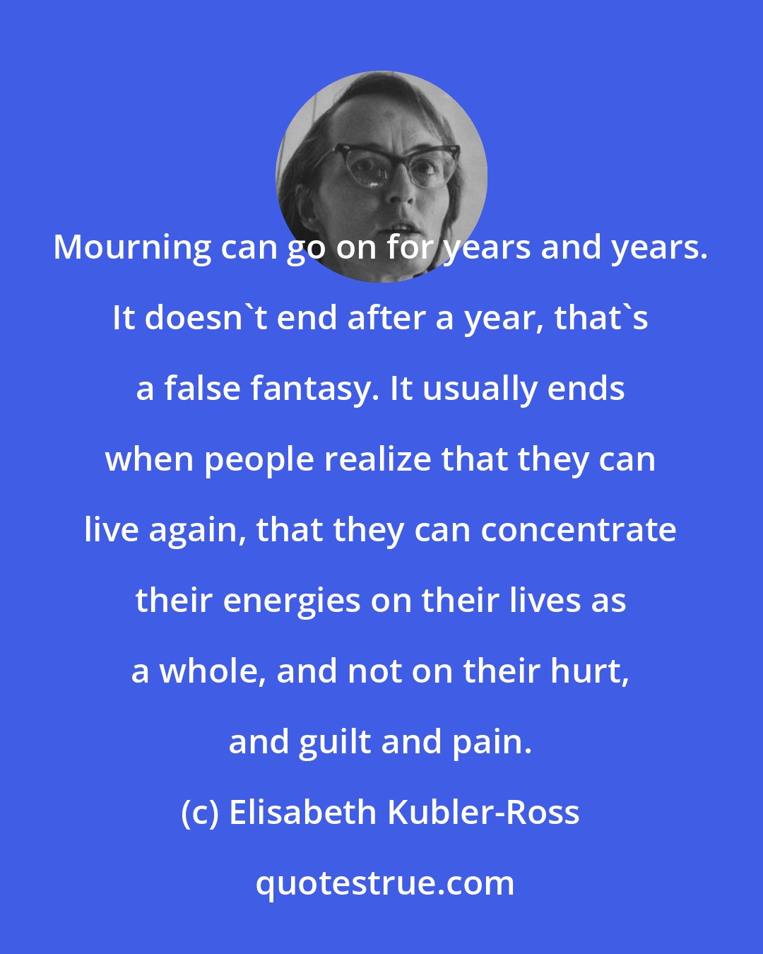 Elisabeth Kubler-Ross: Mourning can go on for years and years. It doesn't end after a year, that's a false fantasy. It usually ends when people realize that they can live again, that they can concentrate their energies on their lives as a whole, and not on their hurt, and guilt and pain.