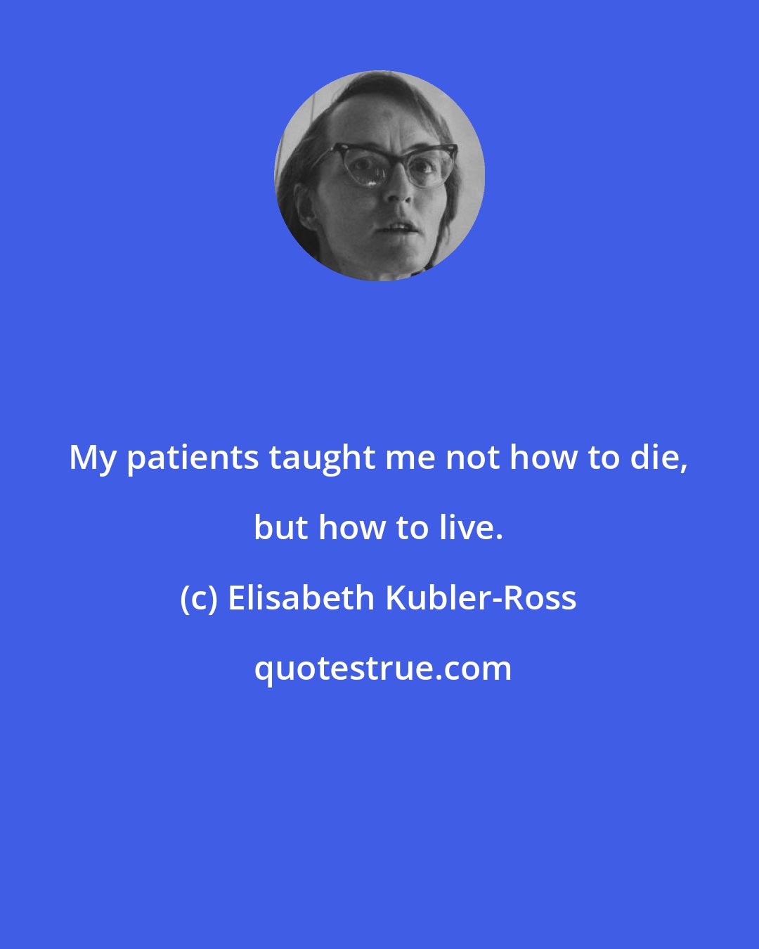 Elisabeth Kubler-Ross: My patients taught me not how to die, but how to live.