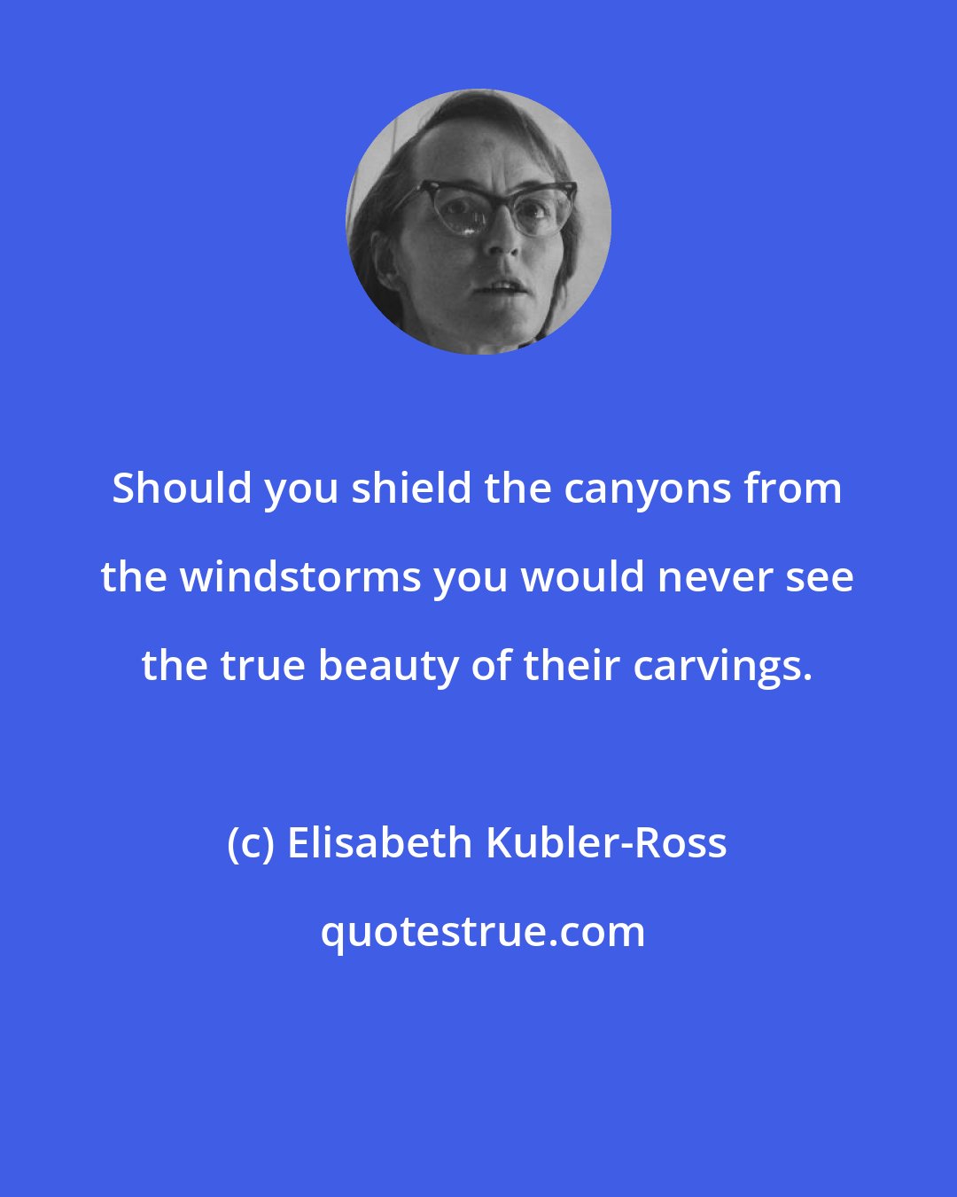 Elisabeth Kubler-Ross: Should you shield the canyons from the windstorms you would never see the true beauty of their carvings.