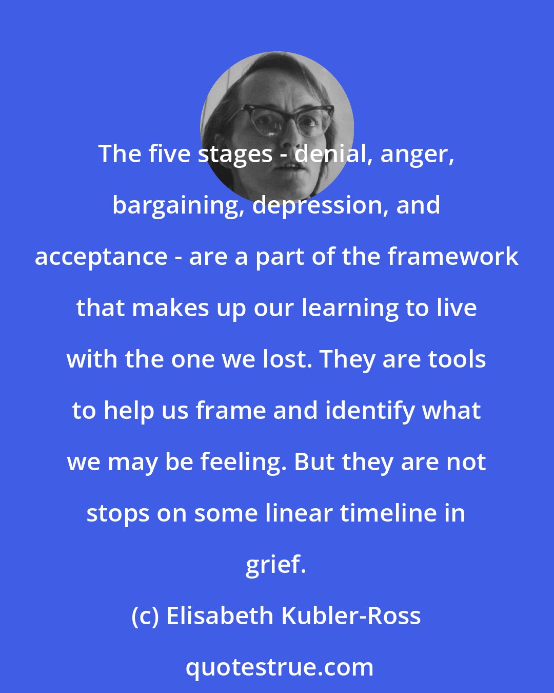 Elisabeth Kubler-Ross: The five stages - denial, anger, bargaining, depression, and acceptance - are a part of the framework that makes up our learning to live with the one we lost. They are tools to help us frame and identify what we may be feeling. But they are not stops on some linear timeline in grief.