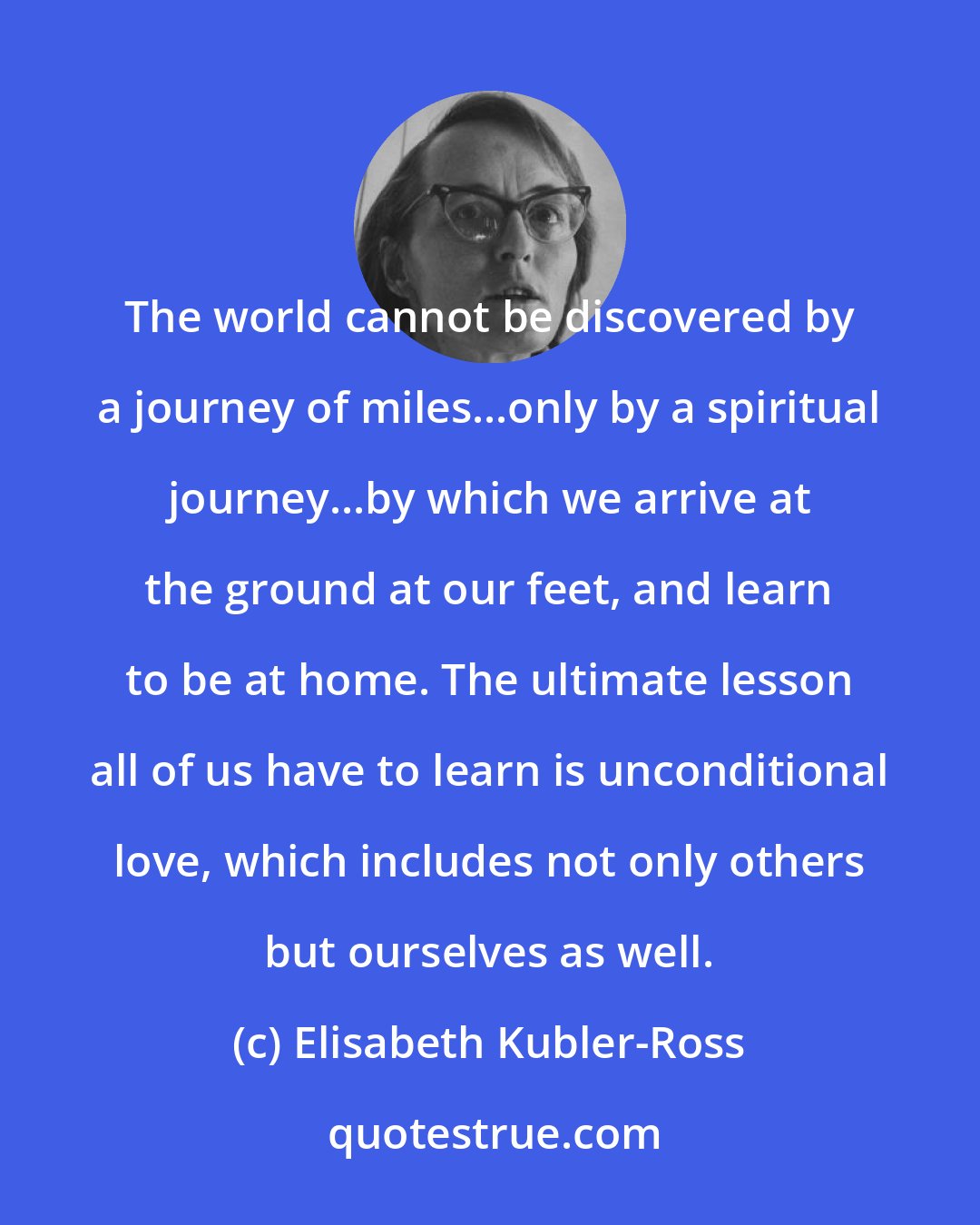 Elisabeth Kubler-Ross: The world cannot be discovered by a journey of miles...only by a spiritual journey...by which we arrive at the ground at our feet, and learn to be at home. The ultimate lesson all of us have to learn is unconditional love, which includes not only others but ourselves as well.