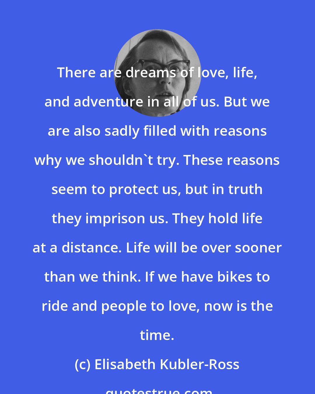 Elisabeth Kubler-Ross: There are dreams of love, life, and adventure in all of us. But we are also sadly filled with reasons why we shouldn't try. These reasons seem to protect us, but in truth they imprison us. They hold life at a distance. Life will be over sooner than we think. If we have bikes to ride and people to love, now is the time.