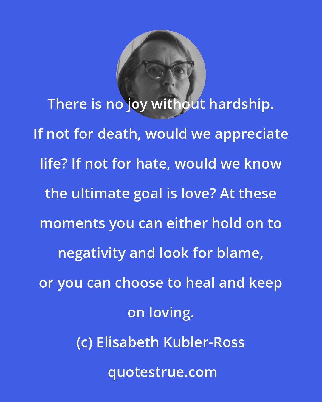 Elisabeth Kubler-Ross: There is no joy without hardship. If not for death, would we appreciate life? If not for hate, would we know the ultimate goal is love? At these moments you can either hold on to negativity and look for blame, or you can choose to heal and keep on loving.